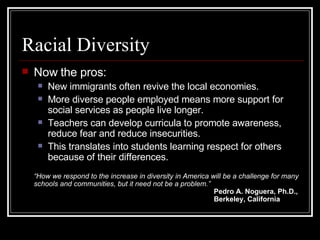 Racial Diversity Now the pros: New immigrants often revive the local economies. More diverse people employed means more support for social services as people live longer. Teachers can develop curricula to promote awareness, reduce fear and reduce insecurities. This translates into students learning respect for others because of their differences. “ How we respond to the increase in diversity in America will be a challenge for many schools and communities, but it need not be a problem.” Pedro A. Noguera, Ph.D., Berkeley, California 