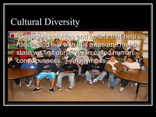 Cultural Diversity “ Culture is activities and beliefs that help us handle and live with this awesome mental state we find ourselves in called human consciousness.” –Anonymous   