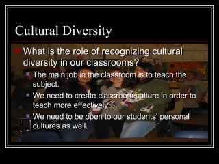 Cultural Diversity What is the role of recognizing cultural diversity in our classrooms? The main job in the classroom is to teach the subject. We need to create classroom culture in order to teach more effectively We need to be open to our students’ personal cultures as well. 