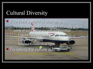 Cultural Diversity Everyone’s world is changing… As cultures blend it is important to clarify which parts of our culture we will not sacrifice: Freedom of expression Civic responsibility Respect for individual rights Try taking the culture quiz at: http:// channel.nationalgeographic.com/channel/worldsapart / 