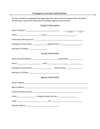 Emergency Contact Information This form should be completed at the beginning of the community learning placement. All parties should retain a copy of this information to facilitate ongoing communication. Student Information Name of Student: ____________________________________         _______________________        (Semester)                      (Year) Phone:  Email:  Community Learning Course:  Emergency Contact Name:  Daytime Phone:  Evening or Cell Phone:  Faculty Information Name of Faculty Member: Department  Phone:    Email:  Emergency Contact Name:    Daytime Phone:  Evening or Cell Phone:  Agency Information Name of Agency:  Agency Address:  Supervisor Name and Title:  Phone:    Emergency phone Number:  Email:    Fax:  Web Site Address:  