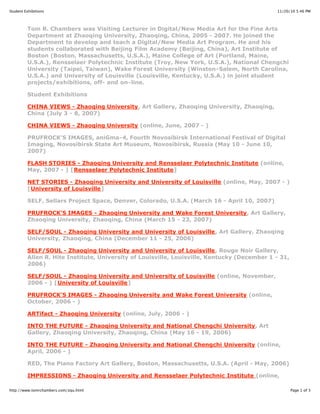11/20/10 5:46 PMStudent Exhibitions
Page 1 of 3http://www.tomrchambers.com/zqu.html
Tom R. Chambers was Visiting Lecturer in Digital/New Media Art for the Fine Arts
Department at Zhaoqing University, Zhaoqing, China, 2005 - 2007. He joined the
Department to develop and teach a Digital/New Media Art Program. He and his
students collaborated with Beijing Film Academy (Beijing, China), Art Institute of
Boston (Boston, Massachusetts, U.S.A.), Maine College of Art (Portland, Maine,
U.S.A.), Rensselaer Polytechnic Institute (Troy, New York, U.S.A.), National Chengchi
University (Taipei, Taiwan), Wake Forest University (Winston-Salem, North Carolina,
U.S.A.) and University of Louisville (Louisville, Kentucky, U.S.A.) in joint student
projects/exhibitions, off- and on-line.
Student Exhibitions
CHINA VIEWS - Zhaoqing University, Art Gallery, Zhaoqing University, Zhaoqing,
China (July 3 - 8, 2007)
CHINA VIEWS - Zhaoqing University (online, June, 2007 - )
PRUFROCK'S IMAGES, aniGma-4, Fourth Novosibirsk International Festival of Digital
Imaging, Novosibirsk State Art Museum, Novosibirsk, Russia (May 10 - June 10,
2007)
FLASH STORIES - Zhaoqing University and Rensselaer Polytechnic Institute (online,
May, 2007 - ) [Rensselaer Polytechnic Institute]
NET STORIES - Zhaoqing University and University of Louisville (online, May, 2007 - )
[University of Louisville]
SELF, Sellars Project Space, Denver, Colorado, U.S.A. (March 16 - April 10, 2007)
PRUFROCK'S IMAGES - Zhaoqing University and Wake Forest University, Art Gallery,
Zhaoqing University, Zhaoqing, China (March 15 - 23, 2007)
SELF/SOUL - Zhaoqing University and University of Louisville, Art Gallery, Zhaoqing
University, Zhaoqing, China (December 11 - 25, 2006)
SELF/SOUL - Zhaoqing University and University of Louisville, Rouge Noir Gallery,
Allen R. Hite Institute, University of Louisville, Louisville, Kentucky (December 1 - 31,
2006)
SELF/SOUL - Zhaoqing University and University of Louisville (online, November,
2006 - ) [University of Louisville]
PRUFROCK'S IMAGES - Zhaoqing University and Wake Forest University (online,
October, 2006 - )
ARTifact - Zhaoqing University (online, July, 2006 - )
INTO THE FUTURE - Zhaoqing University and National Chengchi University, Art
Gallery, Zhaoqing University, Zhaoqing, China (May 16 - 19, 2006)
INTO THE FUTURE - Zhaoqing University and National Chengchi University (online,
April, 2006 - )
RED, The Piano Factory Art Gallery, Boston, Massachusetts, U.S.A. (April - May, 2006)
IMPRESSIONS - Zhaoqing University and Rensselaer Polytechnic Institute (online,
 