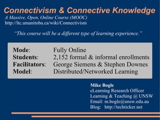 Connectivism & Connective Knowledge
A Massive, Open, Online Course (MOOC)
http://ltc.umanitoba.ca/wiki/Connectivism

    “This course will be a different type of learning experience.”


   Mode:                Fully Online
   Students:            2,152 formal & informal enrollments
   Facilitators:        George Siemens & Stephen Downes
   Model:               Distributed/Networked Learning

                                            Mike Bogle
                                            eLearning Research Officer
                                            Learning & Teaching @ UNSW
                                            Email: m.bogle@unsw.edu.au
                                            Blog: http://techticker.net
 