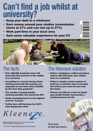 Can’t find a job whilst at
university?
• Keep your debt to a minimum
• Earn money around your studies (commission




                                                                                           56083033
  starts at 21% and can rise up to 37%)
• Work part-time in your local area
• Gain some valuable experience for your CV




The facts                                                     The Kleeneze solution
• Over 400,000 graduates have left                            • Deliver catalogues, collect and place
  university this summer in the middle                          orders with Kleeneze, then deliver
  of a recession                                                them to customers
• According to a recent survey, those                         • Follow a simple, proven system to
  starting university this autumn are                           build up a customer base to provide
  expected to owe more than £23,000                             the income you want for now and
  by the time they graduate*                                    the future
• The number of young people                                  • Choose to build up a team to boost
  claiming benefits has soared by 80%                           your profits further and provide a
• Youth unemployment is at its highest                          residual income for life
  level for 15 years
• Tuition fees will increase by 2.04%
  from September 2010




Kleeneze Limited, Express House, Clayton Business Park,
Clayton le Moors, Accrington BB5 5JY
                                                              Turn over
* Push.co.uk – leading independent guide to UK universities
                                                              to find out more...
 