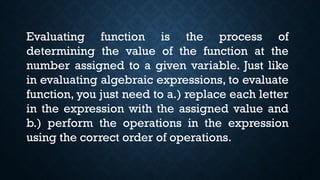 Evaluating function is the process of
determining the value of the function at the
number assigned to a given variable. Just like
in evaluating algebraic expressions, to evaluate
function, you just need to a.) replace each letter
in the expression with the assigned value and
b.) perform the operations in the expression
using the correct order of operations.
 