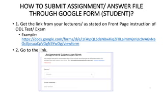 HOW TO SUBMIT ASSIGNMENT/ ANSWER FILE
THROUGH GOOGLE FORM (STUDENT)?
• 1. Get the link from your lecturers/ as stated on Front Page instruction of
ODL Test/ Exam
• Example:
https://docs.google.com/forms/d/e/1FAIpQLSdsN0wKiqZFXLalmrNjrnUc9vA6vNa
Oc0josuaCpVGgN3YwDg/viewform
• 2. Go to the link.
Assignment Submission form
1
 