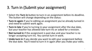 3. Turn in (Submit your assignment)
• Select the Turn in button to turn in an assignment before its deadline.
The button will change depending on the status:
• Turn in again if you’re editing an assignment you’ve already turned in
and need to submit work again.
• Turn in late if you’re turning in your assignment after the due date,
but your teacher has allowed late turn-ins or asked for a revision.
• Not turned in if the assignment is past due and your teacher is no
longer accepting turn-ins. You cannot turn in work.
• Undo turn in if you decide you want to edit your assignment before
the due date. You'll need to turn it in again after you make your edits.
5
 