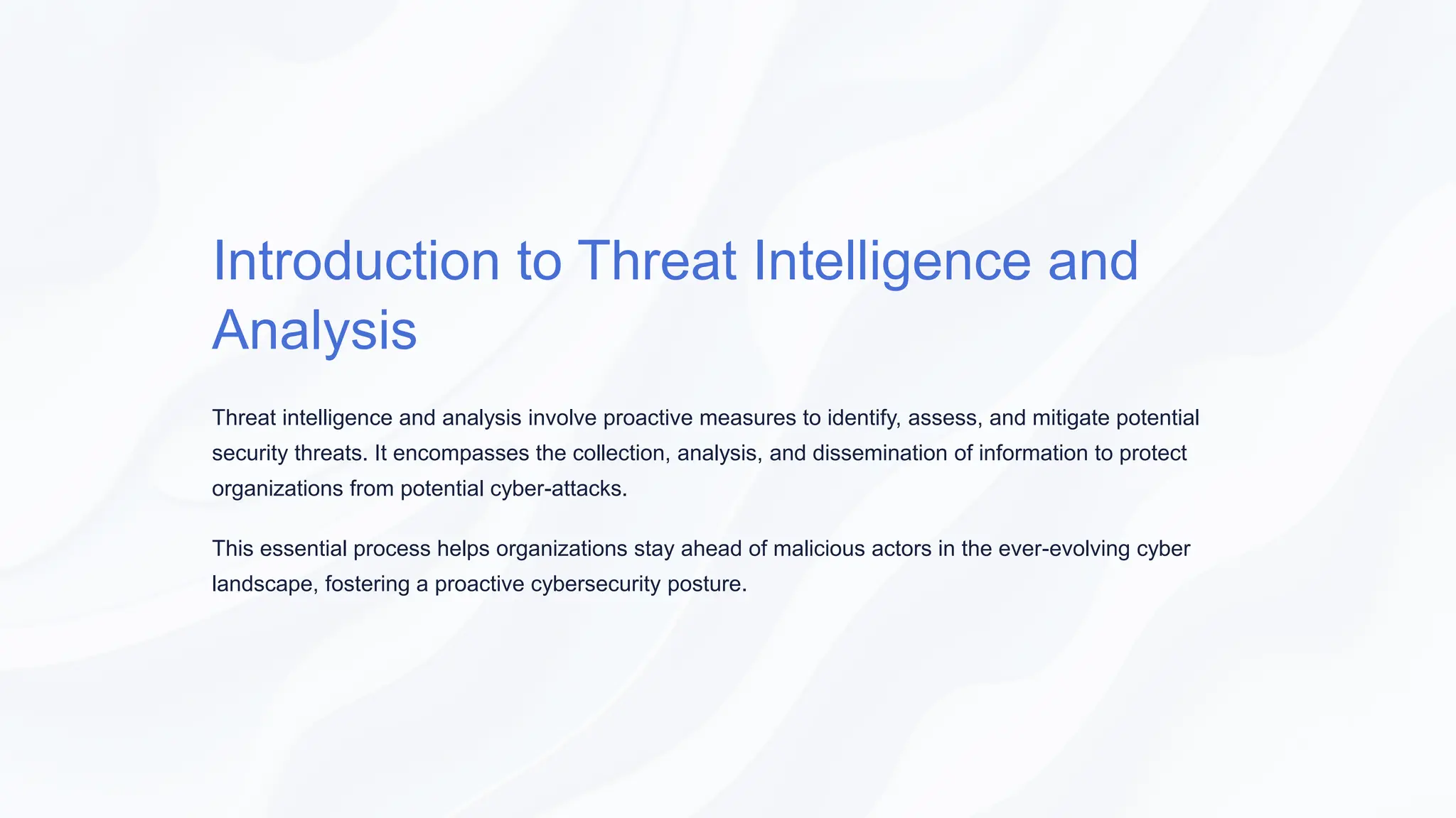 Introduction to Threat Intelligence and
Analysis
Threat intelligence and analysis involve proactive measures to identify, assess, and mitigate potential
security threats. It encompasses the collection, analysis, and dissemination of information to protect
organizations from potential cyber-attacks.
This essential process helps organizations stay ahead of malicious actors in the ever-evolving cyber
landscape, fostering a proactive cybersecurity posture.
 