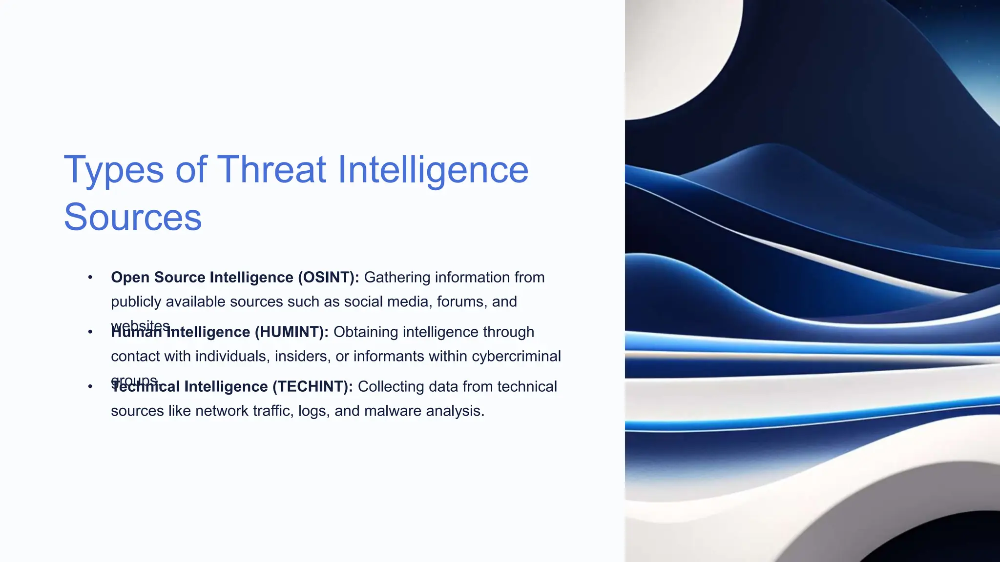 Types of Threat Intelligence
Sources
• Open Source Intelligence (OSINT): Gathering information from
publicly available sources such as social media, forums, and
websites.
• Human Intelligence (HUMINT): Obtaining intelligence through
contact with individuals, insiders, or informants within cybercriminal
groups.
• Technical Intelligence (TECHINT): Collecting data from technical
sources like network traffic, logs, and malware analysis.
 