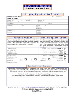 Let’s Rock Sarasota
                                 Student Interest Form

                               Biography of a Rock Star
Prospective Rock                                                                  Male/Female:
Star’s Name:
Date of         /                 Grade:                Name of
Birth:      /                                           School:
Address:                                                                   City:
State:         Zip:                                  Home            (                 )
                                                     Phone
                                                     Number:
Parent’s                                             Parent’s
Name:                                                Email
                                                     Address:

           Musical Vision                                     Following the Dream
Tell us a little about which instrument you want to play.   How often would you like to practice? Let us know
You can list as many instruments as you’d like…it’s your    how many times a week you’d like to come in and
dream!      This information helps us to understand the     whether you want to practice in a group or on your
vision that you have for yourself as a musician.            own. This way we can better help you to follow
                                                            your dream of becoming a musician and playing in
                                                            a real band.
Instrument                                                  I want to practice once a
of Choice:                                                                       week
Additional                                                   I want to practice twice
Instrument:                                                                    a week
Additional                                                   I want to practice three
Instrument:                                                              times a week
Previous                                                      Group           Private
Musical                Yes                No                Lessons           Lessons
Experience:

                                     Behind the Scenes
 Behind every musician there is a story. We want to know yours! Tell us what interests you about music and
 why you’d like to be in a band. Tell us about any instruments that you already play and about your learning
   experience up until now. Tell us what type of music you’re interested in playing; rock, pop, country, etc.

                  Our vision is to help you become the kind of musician that you want to be.
        You’re in charge of your future, so tell us about your musical hopes and dreams for the future.




 Visit us at www.letsrocksarasota.com for more information
              P.O Box 49106, Sarasota, Florida 34230
                         (941) 993-9811
 