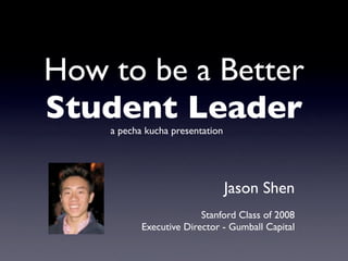 How to be a Better
Student Leader
    a pecha kucha presentation




                                 Jason Shen
                         Stanford Class of 2008
           Executive Director - Gumball Capital
 