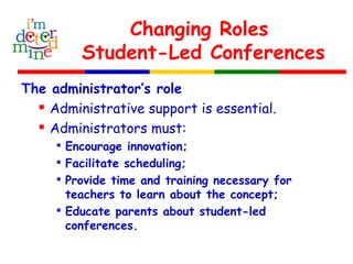 Changing Roles
Student-Led Conferences
The administrator’s role
 Administrative support is essential.
 Administrators must:

Encourage innovation;

Facilitate scheduling;

Provide time and training necessary for
teachers to learn about the concept;

Educate parents about student-led
conferences.
 