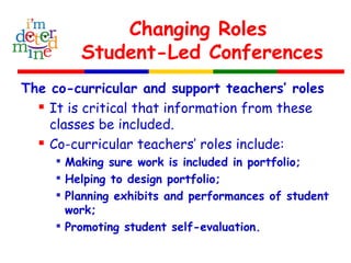 Changing Roles
Student-Led Conferences
The co-curricular and support teachers’ roles
 It is critical that information from these
classes be included.
 Co-curricular teachers’ roles include:

Making sure work is included in portfolio;

Helping to design portfolio;

Planning exhibits and performances of student
work;

Promoting student self-evaluation.
 