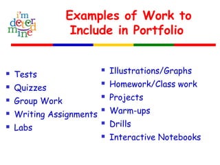Examples of Work to
Include in Portfolio
 Tests
 Quizzes
 Group Work
 Writing Assignments
 Labs
 Illustrations/Graphs
 Homework/Class work
 Projects
 Warm-ups
 Drills
 Interactive Notebooks
 