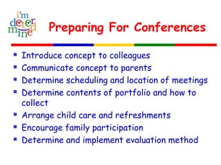 Preparing For Conferences
 Introduce concept to colleagues
 Communicate concept to parents
 Determine scheduling and location of meetings
 Determine contents of portfolio and how to
collect
 Arrange child care and refreshments
 Encourage family participation
 Determine and implement evaluation method
 