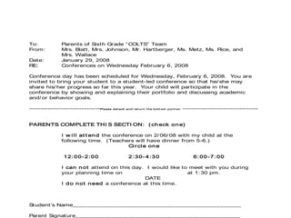 To: Parents of Sixth Grade “COLTS” Team
From: Mrs. Blatt, Mrs. Johnson, Mr. Hartberger, Ms. Metz, Ms. Rice, and
Mrs. Wallace
Date: January 29, 2008
RE: Conferences on Wednesday February 6, 2008
Conference day has been scheduled for Wednesday, February 6, 2008. You are
invited to bring your student to a student-led conference so that he/ she may
share his/ her progress so far this year. Your child will participate in the
conference by showing and explaining their portfolio and discussing academic
and/ or behavior goals.
-------------------------------Please det ach and ret urn t he bot t om port i on ---------------------------------
PARENTS COMPLETE THI S SECTI ON: ( check one)
I w ill at t end the conference on 2/ 06/ 08 with my child at the
following time. (Teachers will have dinner from 5-6.)
Circle one
12:00-2:00 2:30-4:30 6:00-7:00
I can not attend on this day. I would like to meet with you during
your planning time on at 1:30 pm.
DATE
I do not need a conference at this time.
Student’s Name_________________________________________________
Parent Signature________________________________________________
 