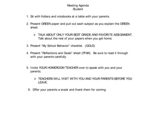 Meeting Agenda
Student
1. Sit with folders and notebooks at a table with your parents.
2. Present GREEN paper and pull out each subject as you explain the GREEN
sheet.
 TALK ABOUT ONLY YOUR BEST GRADE AND FAVORITE ASSIGNMENT.
Talk about the rest of your papers when you get home.
3. Present “My School Behavior” checklist. (GOLD)
4. Present “Reflections and Goals” sheet (PINK). Be sure to read it through
with your parents carefully.
5. Invite YOUR HOMEROOM TEACHER over to speak with you and your
parents.
 TEACHERS WILL VISIT WITH YOU AND YOUR PARENTS BEFORE YOU
LEAVE.
6. Offer your parents a snack and thank them for coming.
 
