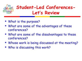Student-Led Conferences-
Let’s Review
 What is the purpose?
 What are some of the advantages of these
conferences?
 What are some of the disadvantages to these
conferences?
 Whose work is being discussed at the meeting?
 Who is discussing this work?
 