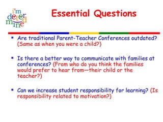 Essential Questions
 Are traditional Parent-Teacher Conferences outdated?
(Same as when you were a child?)
 Is there a better way to communicate with families at
conferences? (From who do you think the families
would prefer to hear from—their child or the
teacher?)
 Can we increase student responsibility for learning? (Is
responsibility related to motivation?)
 