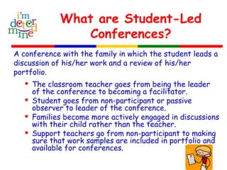 What are Student-Led
Conferences?
A conference with the family in which the student leads a
discussion of his/her work and a review of his/her
portfolio.
 The classroom teacher goes from being the leader
of the conference to becoming a facilitator.
 Student goes from non-participant or passive
observer to leader of the conference.
 Families become more actively engaged in discussions
with their child rather than the teacher.
 Support teachers go from non-participant to making
sure that work samples are included in portfolio and
available for conferences.
 