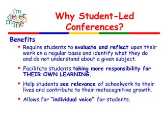 Why Student-Led
Conferences?
Benefits
 Require students to evaluate and reflect upon their
work on a regular basis and identify what they do
and do not understand about a given subject.
 Facilitate students taking more responsibility for
THEIR OWN LEARNING.
 Help students see relevance of schoolwork to their
lives and contribute to their metacognitive growth.
 Allows for “individual voice” for students.
 
