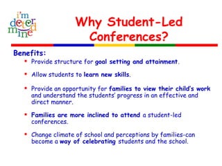 Why Student-Led
Conferences?
Benefits:
 Provide structure for goal setting and attainment.
 Allow students to learn new skills.
 Provide an opportunity for families to view their child’s work
and understand the students’ progress in an effective and
direct manner.
 Families are more inclined to attend a student-led
conferences.
 Change climate of school and perceptions by families-can
become a way of celebrating students and the school.
 