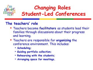 Changing Roles
Student-Led Conferences
The teachers’ role
 Teachers become facilitators as students lead their
families through discussions about their progress
and learning.
 Teachers are responsible for organizing the
conference environment. This includes:

Scheduling;

Guiding portfolio collection;

Rehearsing with the students;

Arranging space for meetings.
 
