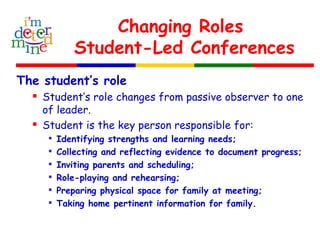 Changing Roles
Student-Led Conferences
The student’s role
 Student’s role changes from passive observer to one
of leader.
 Student is the key person responsible for:

Identifying strengths and learning needs;

Collecting and reflecting evidence to document progress;

Inviting parents and scheduling;

Role-playing and rehearsing;

Preparing physical space for family at meeting;

Taking home pertinent information for family.
 