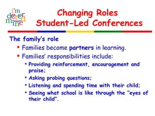 Changing Roles
Student-Led Conferences
The family’s role
 Families become partners in learning.
 Families’ responsibilities include:

Providing reinforcement, encouragement and
praise;

Asking probing questions;

Listening and spending time with their child;

Seeing what school is like through the “eyes of
their child”.
 