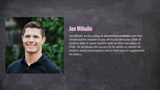 Joe Mihalic wrote a blog at nomoreharvarddebt.com that
chronicled his mission to pay off his burdensome $90k of
student debt in seven months with an after-tax salary of
$74k. He attributes his success to his ability to retrain his
mind to avoid consumption and to find ways to supplement
his salary.
Joe Mihalic
 
