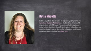 Betsy Mayotte is the director of regulatory compliance for
American Student Assistance, a Boston-based nonprofit
organization with 50+ years’ experience helping people
make better decisions about financing their education and
repaying student loans. She is also a frequent contributor
to saltmoney.org. Follow her @asa_org
Betsy Mayotte
 