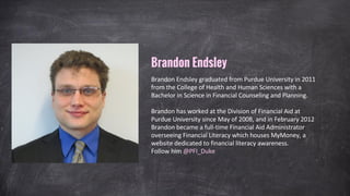 Brandon Endsley
Brandon Endsley graduated from Purdue University in 2011
from the College of Health and Human Sciences with a
Bachelor in Science in Financial Counseling and Planning.
Brandon has worked at the Division of Financial Aid at
Purdue University since May of 2008, and in February 2012
Brandon became a full-time Financial Aid Administrator
overseeing Financial Literacy which houses MyMoney, a
website dedicated to financial literacy awareness.
Follow him @MyMoneyPurdue
 