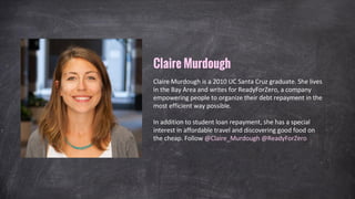 Claire Murdough is a 2010 UC Santa Cruz graduate. She lives
in the Bay Area and writes for ReadyForZero, a company
empowering people to organize their debt repayment in the
most efficient way possible.
In addition to student loan repayment, she has a special
interest in affordable travel and discovering good food on
the cheap. Follow @Claire_Murdough @ReadyForZero
Claire Murdough
 