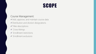 SCOPE
Course Management:
Add, approve, and maintain course data
Distribution and division designations
Titles descriptions
 Cross-listings
 Enrollment restrictions
 Enrollment exclusions
 