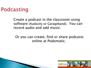 Create a podcast in the classroom using software  (Audacity or Garageband).   You can record audio and add music.  Or you can create, find or share podcasts online at Podomatic.  