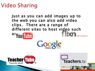 Just as you can add images up to the web you can also add video clips.  There are a range of different sites to host video such as: 