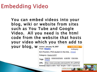 You can embed videos into your blog, wiki or website from sites such as You Tube and Google Video.  All you need is the html code from the website that hosts your video which you then add to your blog, wiki or website.  