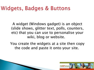 A widget (Windows gadget) is an object (slide shows, glitter text, polls, counters, etc) that you can use to personalise your wiki, blog or website.  You create the widgets at a site then copy the code and paste it onto your site.  