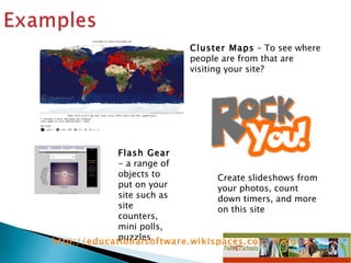 Cluster Maps  – To see where people are from that are visiting your site?  Flash Gear  -  a range of objects to put on your site such as site counters, mini polls, puzzles.  Create slideshows from your photos, count down timers, and more on this site  http://educationalsoftware.wikispaces.com/Widgets   