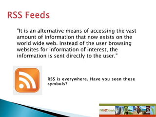 RSS is everywhere. Have you seen these symbols? &quot;It is an alternative means of accessing the vast amount of information that now exists on the world wide web. Instead of the user browsing websites for information of interest, the information is sent directly to the user.&quot;  