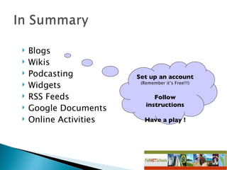 Blogs Wikis Podcasting Widgets RSS Feeds Google Documents Online Activities Set up an account (Remember it’s Free!!!) Follow instructions Have a play ! 