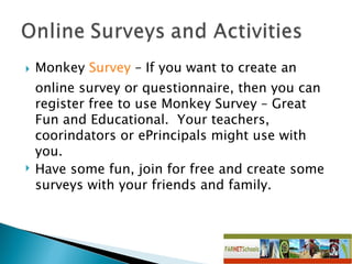 Monkey  Survey  – If you want to create an online survey or questionnaire, then you can register free to use Monkey Survey – Great Fun and Educational.  Your teachers, coorindators or ePrincipals might use with you.  Have some fun, join for free and create some surveys with your friends and family. 