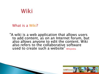 What is a  Wiki ? &quot;A wiki is a web application that allows users to add content, as on an Internet forum, but also allows anyone to edit the content. Wiki also refers to the collaborative software used to create such a website”  Wikipedia 
