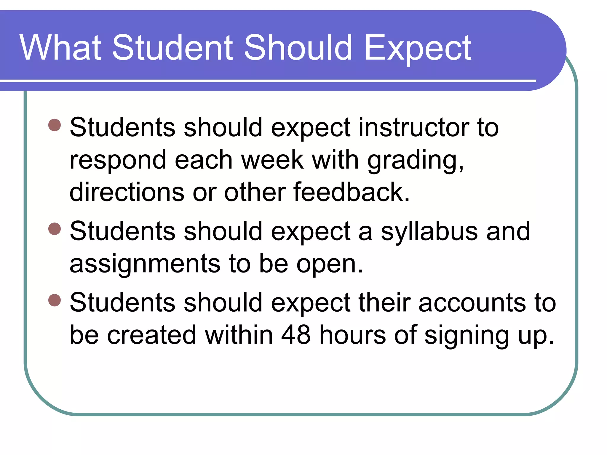 What Student Should Expect Students should expect instructor to respond each week with grading, directions or other feedback. Students should expect a syllabus and assignments to be open. Students should expect their accounts to be created within 48 hours of signing up. 