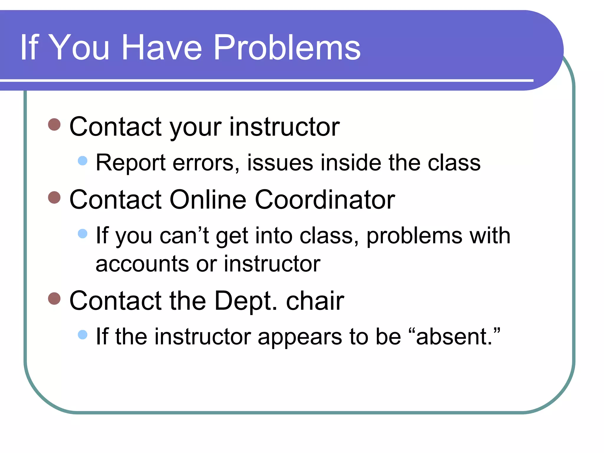 If You Have Problems Contact your instructor Report errors, issues inside the class Contact Online Coordinator If you can’t get into class, problems with accounts or instructor Contact the Dept. chair If the instructor appears to be “absent.” 