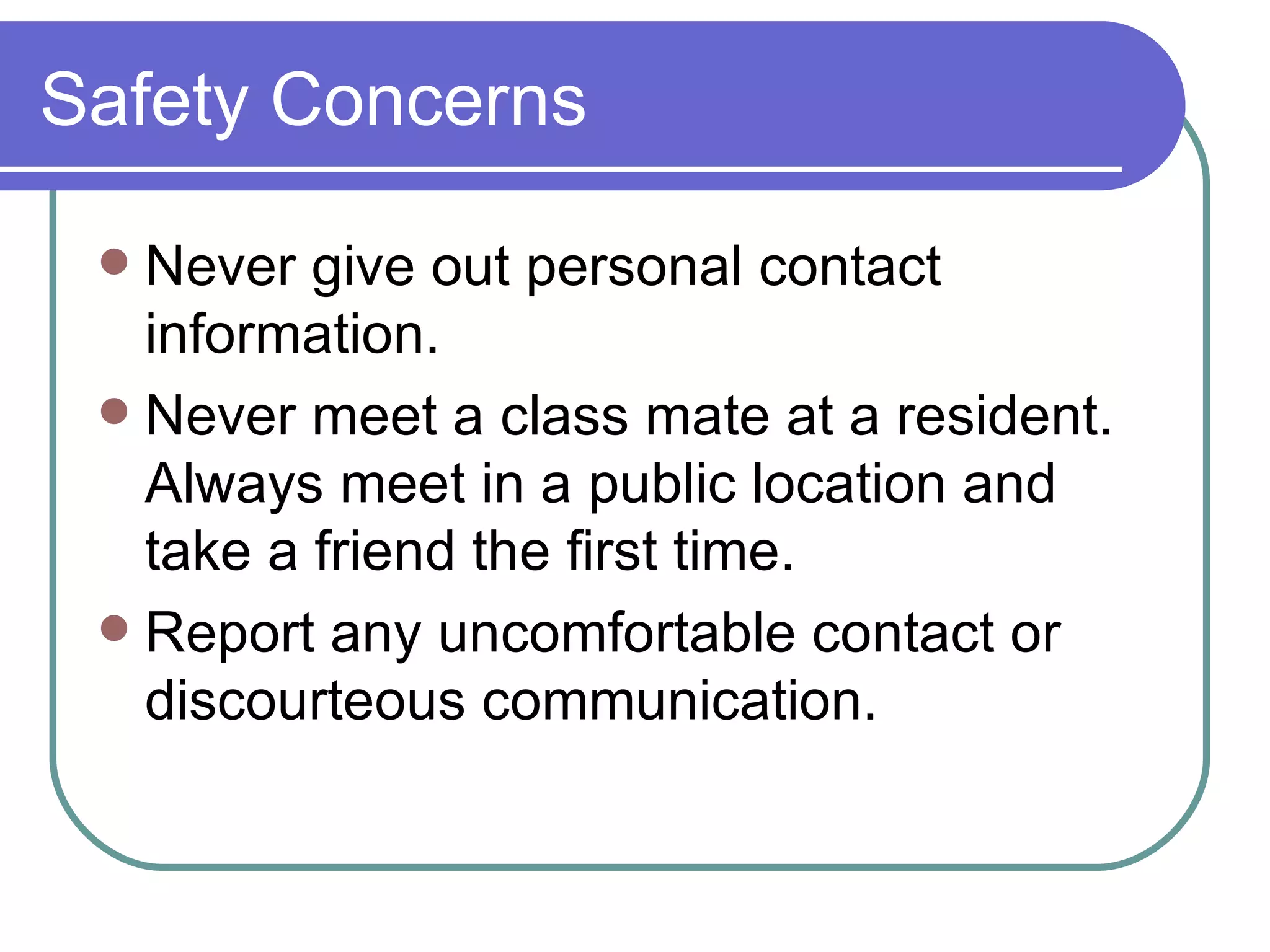 Safety Concerns Never give out personal contact information. Never meet a class mate at a resident.  Always meet in a public location and take a friend the first time. Report any uncomfortable contact or discourteous communication. 