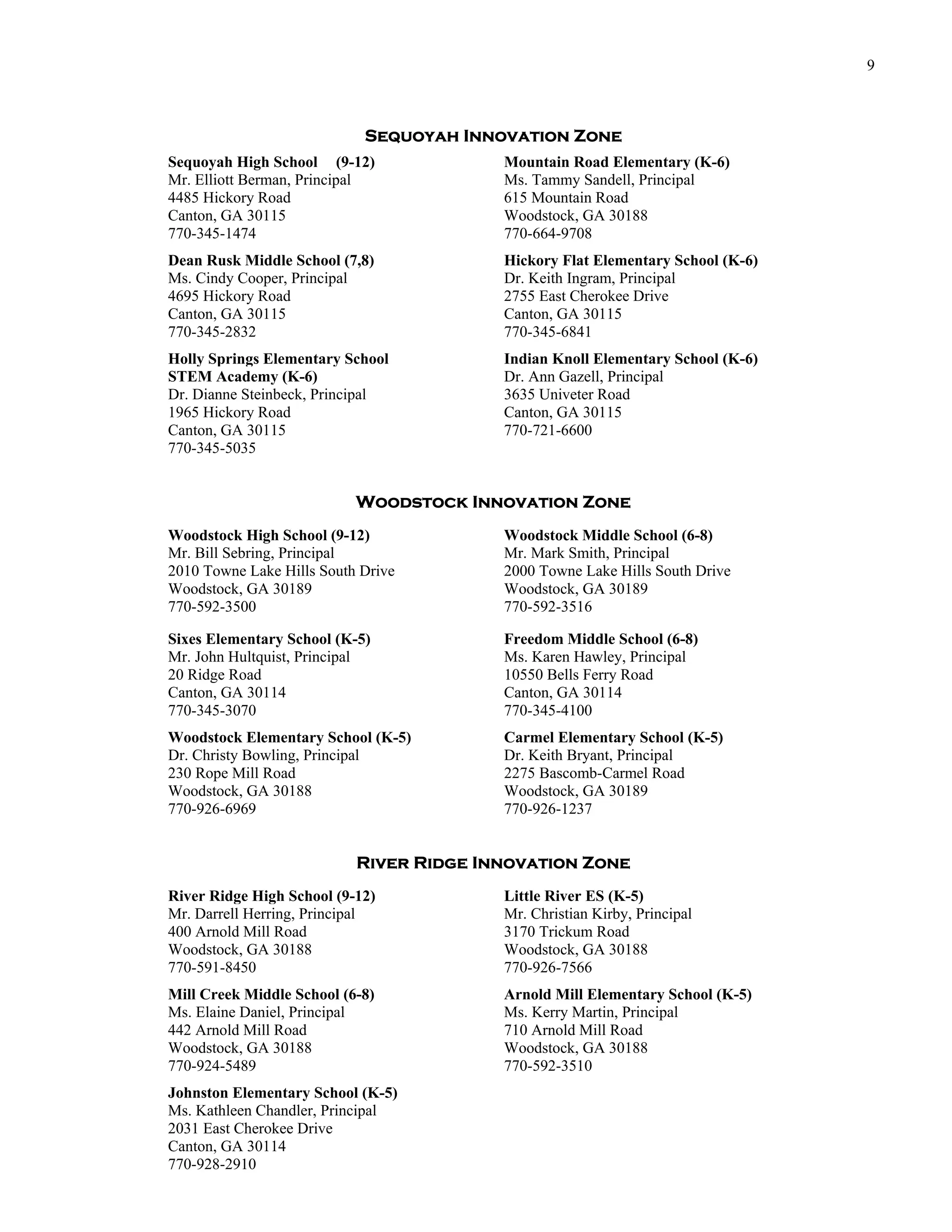 9



                            Sequoyah Innovation Zone
Sequoyah High School (9-12)              Mountain Road Elementary (K-6)
Mr. Elliott Berman, Principal            Ms. Tammy Sandell, Principal
4485 Hickory Road                        615 Mountain Road
Canton, GA 30115                         Woodstock, GA 30188
770-345-1474                             770-664-9708
Dean Rusk Middle School (7,8)            Hickory Flat Elementary School (K-6)
Ms. Cindy Cooper, Principal              Dr. Keith Ingram, Principal
4695 Hickory Road                        2755 East Cherokee Drive
Canton, GA 30115                         Canton, GA 30115
770-345-2832                             770-345-6841
Holly Springs Elementary School          Indian Knoll Elementary School (K-6)
STEM Academy (K-6)                       Dr. Ann Gazell, Principal
Dr. Dianne Steinbeck, Principal          3635 Univeter Road
1965 Hickory Road                        Canton, GA 30115
Canton, GA 30115                         770-721-6600
770-345-5035


                           Woodstock Innovation Zone
Woodstock High School (9-12)             Woodstock Middle School (6-8)
Mr. Bill Sebring, Principal              Mr. Mark Smith, Principal
2010 Towne Lake Hills South Drive        2000 Towne Lake Hills South Drive
Woodstock, GA 30189                      Woodstock, GA 30189
770-592-3500                             770-592-3516

Sixes Elementary School (K-5)            Freedom Middle School (6-8)
Mr. John Hultquist, Principal            Ms. Karen Hawley, Principal
20 Ridge Road                            10550 Bells Ferry Road
Canton, GA 30114                         Canton, GA 30114
770-345-3070                             770-345-4100
Woodstock Elementary School (K-5)        Carmel Elementary School (K-5)
Dr. Christy Bowling, Principal           Dr. Keith Bryant, Principal
230 Rope Mill Road                       2275 Bascomb-Carmel Road
Woodstock, GA 30188                      Woodstock, GA 30189
770-926-6969                             770-926-1237


                           River Ridge Innovation Zone
River Ridge High School (9-12)           Little River ES (K-5)
Mr. Darrell Herring, Principal           Mr. Christian Kirby, Principal
400 Arnold Mill Road                     3170 Trickum Road
Woodstock, GA 30188                      Woodstock, GA 30188
770-591-8450                             770-926-7566
Mill Creek Middle School (6-8)           Arnold Mill Elementary School (K-5)
Ms. Elaine Daniel, Principal             Ms. Kerry Martin, Principal
442 Arnold Mill Road                     710 Arnold Mill Road
Woodstock, GA 30188                      Woodstock, GA 30188
770-924-5489                             770-592-3510
Johnston Elementary School (K-5)
Ms. Kathleen Chandler, Principal
2031 East Cherokee Drive
Canton, GA 30114
770-928-2910
 