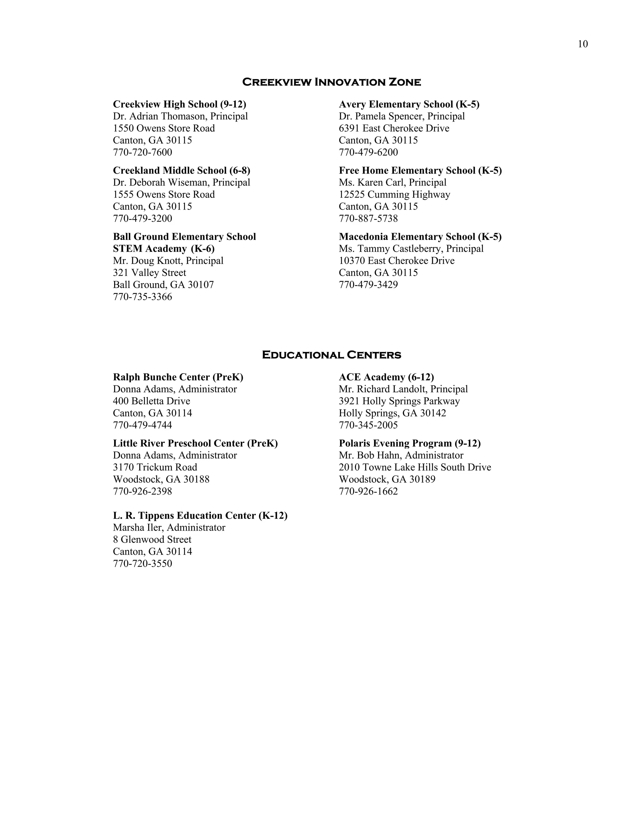 10


                            Creekview Innovation Zone
Creekview High School (9-12)               Avery Elementary School (K-5)
Dr. Adrian Thomason, Principal             Dr. Pamela Spencer, Principal
1550 Owens Store Road                      6391 East Cherokee Drive
Canton, GA 30115                           Canton, GA 30115
770-720-7600                               770-479-6200
Creekland Middle School (6-8)              Free Home Elementary School (K-5)
Dr. Deborah Wiseman, Principal             Ms. Karen Carl, Principal
1555 Owens Store Road                      12525 Cumming Highway
Canton, GA 30115                           Canton, GA 30115
770-479-3200                               770-887-5738
Ball Ground Elementary School              Macedonia Elementary School (K-5)
STEM Academy (K-6)                         Ms. Tammy Castleberry, Principal
Mr. Doug Knott, Principal                  10370 East Cherokee Drive
321 Valley Street                          Canton, GA 30115
Ball Ground, GA 30107                      770-479-3429
770-735-3366




                                 Educational Centers
Ralph Bunche Center (PreK)                 ACE Academy (6-12)
Donna Adams, Administrator                 Mr. Richard Landolt, Principal
400 Belletta Drive                         3921 Holly Springs Parkway
Canton, GA 30114                           Holly Springs, GA 30142
770-479-4744                               770-345-2005
Little River Preschool Center (PreK)       Polaris Evening Program (9-12)
Donna Adams, Administrator                 Mr. Bob Hahn, Administrator
3170 Trickum Road                          2010 Towne Lake Hills South Drive
Woodstock, GA 30188                        Woodstock, GA 30189
770-926-2398                               770-926-1662

L. R. Tippens Education Center (K-12)
Marsha Iler, Administrator
8 Glenwood Street
Canton, GA 30114
770-720-3550
 