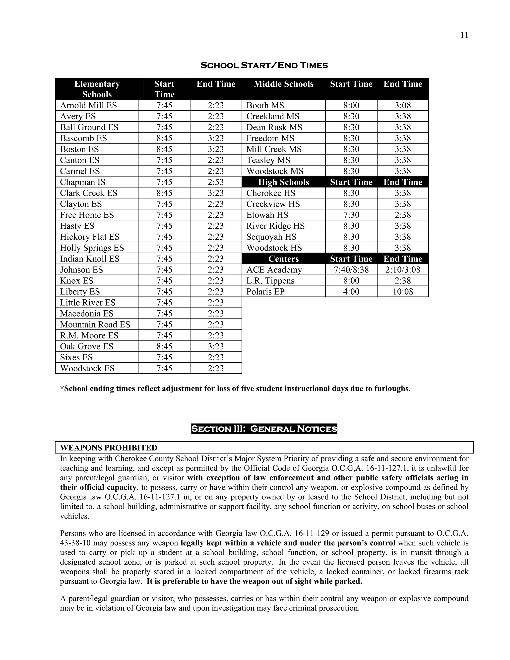 11


                                          School Start/End Times

    Elementary              Start        End Time          Middle Schools         Start Time      End Time
       Schools              Time
Arnold Mill ES              7:45             2:23       Booth MS                     8:00            3:08
Avery ES                    7:45             2:23       Creekland MS                 8:30            3:38
Ball Ground ES              7:45             2:23       Dean Rusk MS                 8:30            3:38
Bascomb ES                  8:45             3:23       Freedom MS                   8:30            3:38
Boston ES                   8:45             3:23       Mill Creek MS                8:30            3:38
Canton ES                   7:45             2:23       Teasley MS                   8:30            3:38
Carmel ES                   7:45             2:23       Woodstock MS                 8:30            3:38
Chapman IS                  7:45             2:53          High Schools           Start Time      End Time
Clark Creek ES              8:45             3:23       Cherokee HS                  8:30            3:38
Clayton ES                  7:45             2:23       Creekview HS                 8:30            3:38
Free Home ES                7:45             2:23       Etowah HS                    7:30            2:38
Hasty ES                    7:45             2:23       River Ridge HS               8:30            3:38
Hickory Flat ES             7:45             2:23       Sequoyah HS                  8:30            3:38
Holly Springs ES            7:45             2:23       Woodstock HS                 8:30            3:38
Indian Knoll ES             7:45             2:23             Centers             Start Time      End Time
Johnson ES                  7:45             2:23       ACE Academy                7:40/8:38      2:10/3:08
Knox ES                     7:45             2:23       L.R. Tippens                 8:00            2:38
Liberty ES                  7:45             2:23       Polaris EP                   4:00           10:08
Little River ES             7:45             2:23
Macedonia ES                7:45             2:23
Mountain Road ES            7:45             2:23
R.M. Moore ES               7:45             2:23
Oak Grove ES                8:45             3:23
Sixes ES                    7:45             2:23
Woodstock ES                7:45             2:23

*School ending times reflect adjustment for loss of five student instructional days due to furloughs.



                                        Section III: General Notices

WEAPONS PROHIBITED
In keeping with Cherokee County School District’s Major System Priority of providing a safe and secure environment for
teaching and learning, and except as permitted by the Official Code of Georgia O.C.G,A. 16-11-127.1, it is unlawful for
any parent/legal guardian, or visitor with exception of law enforcement and other public safety officials acting in
their official capacity, to possess, carry or have within their control any weapon, or explosive compound as defined by
Georgia law O.C.G.A. 16-11-127.1 in, or on any property owned by or leased to the School District, including but not
limited to, a school building, administrative or support facility, any school function or activity, on school buses or school
vehicles.

Persons who are licensed in accordance with Georgia law O.C.G.A. 16-11-129 or issued a permit pursuant to O.C.G.A.
43-38-10 may possess any weapon legally kept within a vehicle and under the person’s control when such vehicle is
used to carry or pick up a student at a school building, school function, or school property, is in transit through a
designated school zone, or is parked at such school property. In the event the licensed person leaves the vehicle, all
weapons shall be properly stored in a locked compartment of the vehicle, a locked container, or locked firearms rack
pursuant to Georgia law. It is preferable to have the weapon out of sight while parked.

A parent/legal guardian or visitor, who possesses, carries or has within their control any weapon or explosive compound
may be in violation of Georgia law and upon investigation may face criminal prosecution.
 