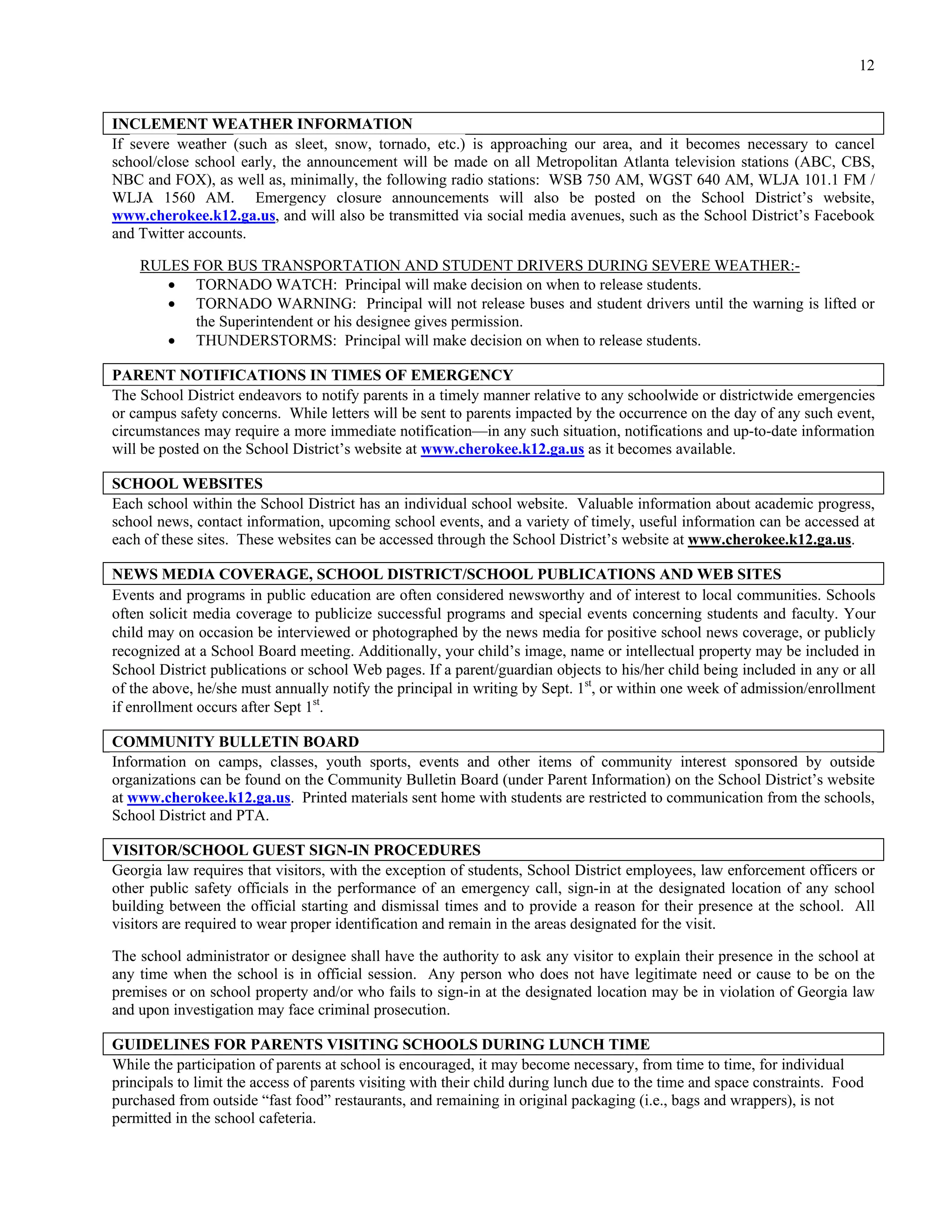 12


INCLEMENT WEATHER INFORMATION
If severe weather (such as sleet, snow, tornado, etc.) is approaching our area, and it becomes necessary to cancel
school/close school early, the announcement will be made on all Metropolitan Atlanta television stations (ABC, CBS,
NBC and FOX), as well as, minimally, the following radio stations: WSB 750 AM, WGST 640 AM, WLJA 101.1 FM /
WLJA 1560 AM. Emergency closure announcements will also be posted on the School District’s website,
www.cherokee.k12.ga.us, and will also be transmitted via social media avenues, such as the School District’s Facebook
and Twitter accounts.

    RULES FOR BUS TRANSPORTATION AND STUDENT DRIVERS DURING SEVERE WEATHER:-
        TORNADO WATCH: Principal will make decision on when to release students.
        TORNADO WARNING: Principal will not release buses and student drivers until the warning is lifted or
          the Superintendent or his designee gives permission.
        THUNDERSTORMS: Principal will make decision on when to release students.

PARENT NOTIFICATIONS IN TIMES OF EMERGENCY
The School District endeavors to notify parents in a timely manner relative to any schoolwide or districtwide emergencies
or campus safety concerns. While letters will be sent to parents impacted by the occurrence on the day of any such event,
circumstances may require a more immediate notification—in any such situation, notifications and up-to-date information
will be posted on the School District’s website at www.cherokee.k12.ga.us as it becomes available.

SCHOOL WEBSITES
Each school within the School District has an individual school website. Valuable information about academic progress,
school news, contact information, upcoming school events, and a variety of timely, useful information can be accessed at
each of these sites. These websites can be accessed through the School District’s website at www.cherokee.k12.ga.us.

NEWS MEDIA COVERAGE, SCHOOL DISTRICT/SCHOOL PUBLICATIONS AND WEB SITES
Events and programs in public education are often considered newsworthy and of interest to local communities. Schools
often solicit media coverage to publicize successful programs and special events concerning students and faculty. Your
child may on occasion be interviewed or photographed by the news media for positive school news coverage, or publicly
recognized at a School Board meeting. Additionally, your child’s image, name or intellectual property may be included in
School District publications or school Web pages. If a parent/guardian objects to his/her child being included in any or all
of the above, he/she must annually notify the principal in writing by Sept. 1st, or within one week of admission/enrollment
if enrollment occurs after Sept 1st.

COMMUNITY BULLETIN BOARD
Information on camps, classes, youth sports, events and other items of community interest sponsored by outside
organizations can be found on the Community Bulletin Board (under Parent Information) on the School District’s website
at www.cherokee.k12.ga.us. Printed materials sent home with students are restricted to communication from the schools,
School District and PTA.

VISITOR/SCHOOL GUEST SIGN-IN PROCEDURES
Georgia law requires that visitors, with the exception of students, School District employees, law enforcement officers or
other public safety officials in the performance of an emergency call, sign-in at the designated location of any school
building between the official starting and dismissal times and to provide a reason for their presence at the school. All
visitors are required to wear proper identification and remain in the areas designated for the visit.

The school administrator or designee shall have the authority to ask any visitor to explain their presence in the school at
any time when the school is in official session. Any person who does not have legitimate need or cause to be on the
premises or on school property and/or who fails to sign-in at the designated location may be in violation of Georgia law
and upon investigation may face criminal prosecution.

GUIDELINES FOR PARENTS VISITING SCHOOLS DURING LUNCH TIME
While the participation of parents at school is encouraged, it may become necessary, from time to time, for individual
principals to limit the access of parents visiting with their child during lunch due to the time and space constraints. Food
purchased from outside “fast food” restaurants, and remaining in original packaging (i.e., bags and wrappers), is not
permitted in the school cafeteria.
 